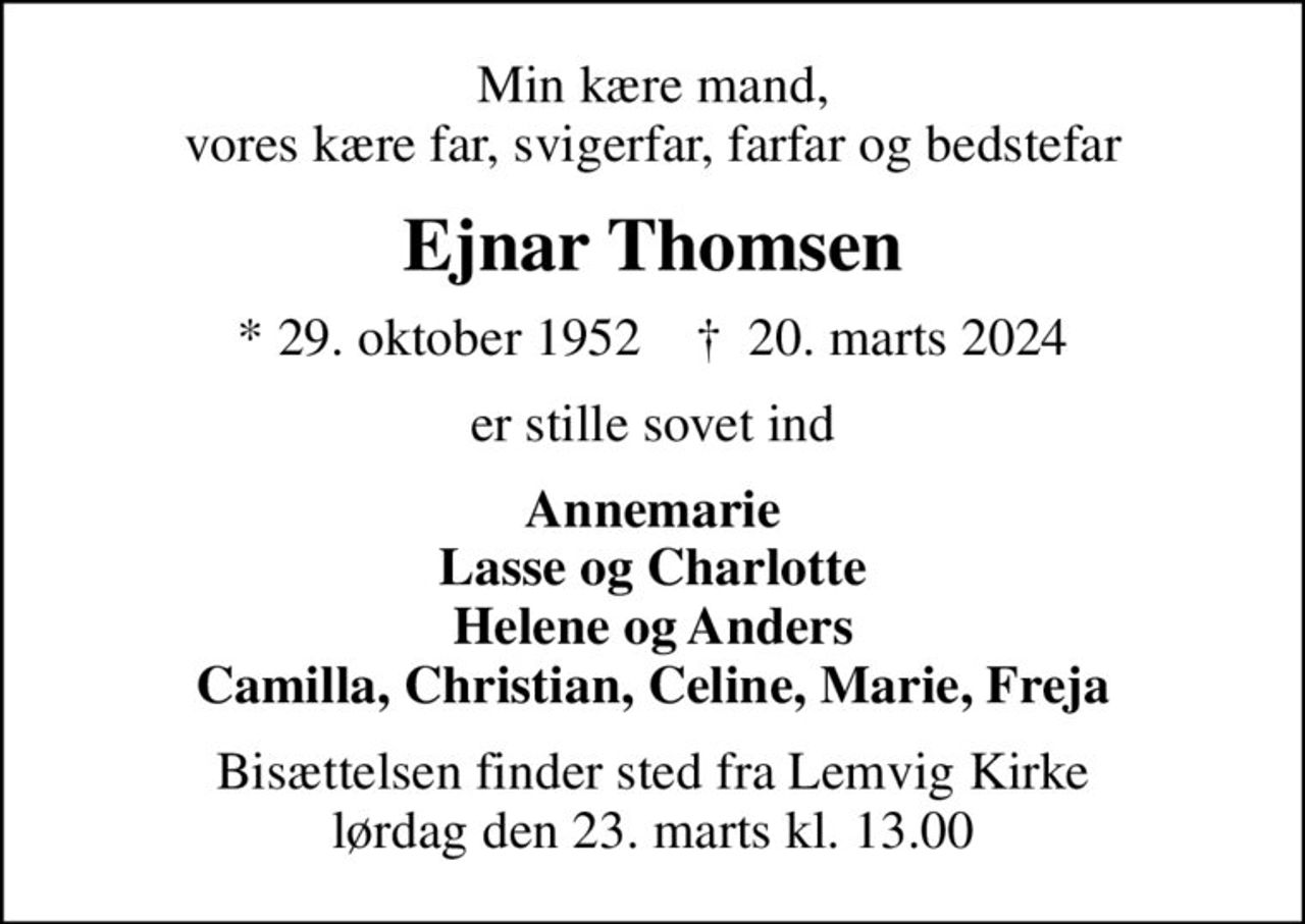 Min kære mand, vores kære far, svigerfar, farfar og bedstefar
Ejnar Thomsen
* 29. oktober 1952    ✝ 20. marts 2024
er stille sovet ind
Annemarie Lasse og Charlotte Helene og Anders Camilla, Christian, Celine, Marie, Freja
Bisættelsen finder sted fra Lemvig Kirke  lørdag den 23. marts kl. 13.00