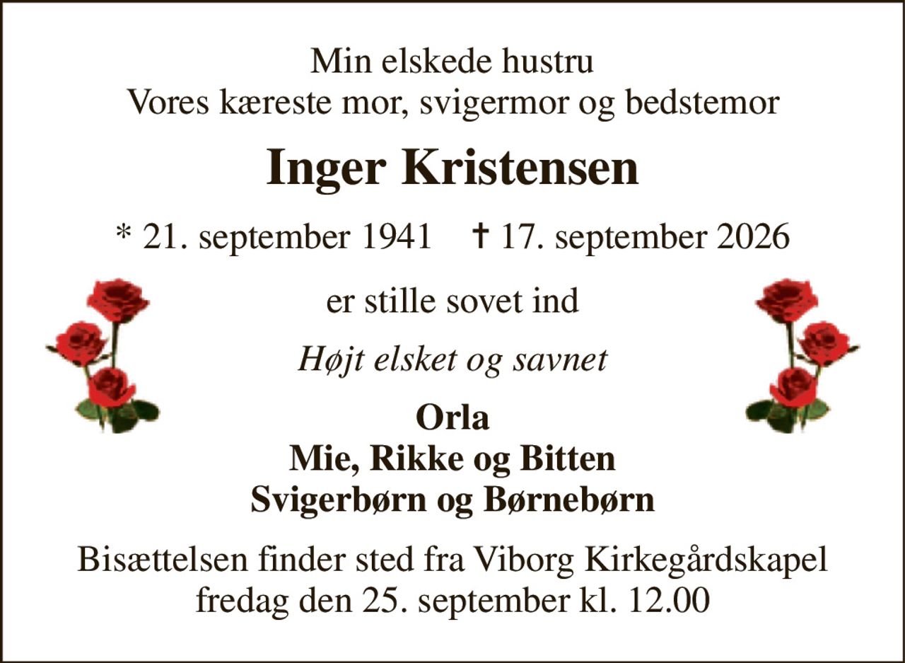 Min elskede hustru Vores kæreste mor, svigermor og bedstemor 
Inger Kristensen 
*​ 21. september 1941​    ✝​ 17. september 2026 
er stille sovet ind 
Højt elsket og savnet 
Orla Mie, Rikke og Bitten Svigerbørn og Børnebørn 
Bisættelsen​ finder sted fra Viborg Kirkegårdskapel​ fredag den 25. september​ kl. 12.00