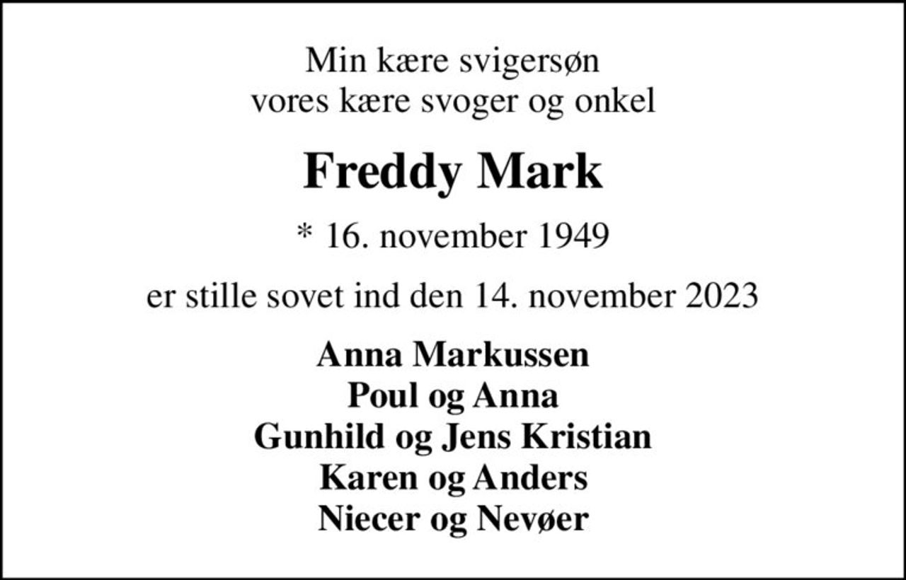 Min kære svigersøn vores kære svoger og onkel
Freddy Mark
* 16. november 1949
er stille sovet ind den 14. november 2023
Anna Markussen Poul og Anna Gunhild og Jens Kristian Karen og Anders Niecer og Nevøer
