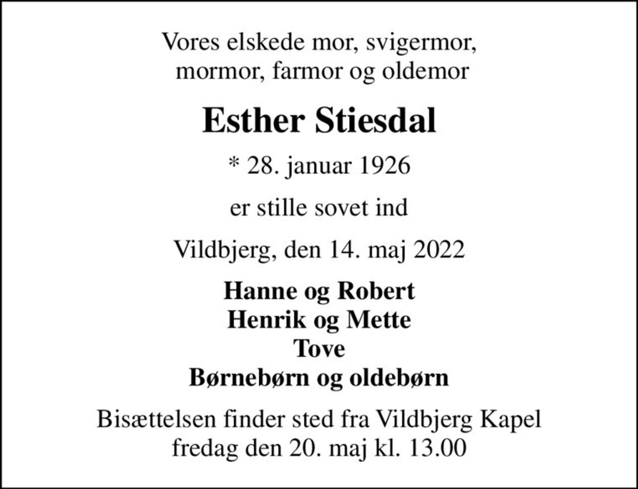 Vores elskede mor, svigermor,  mormor, farmor og oldemor
Esther Stiesdal
* 28. januar 1926
er stille sovet ind
Vildbjerg, den 14. maj 2022
Hanne og Robert Henrik og Mette Tove Børnebørn og oldebørn
Bisættelsen finder sted fra Vildbjerg Kapel  fredag den 20. maj kl. 13.00