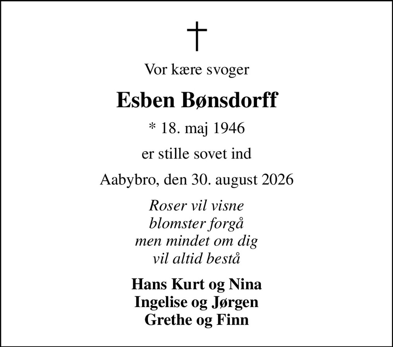 Vor kære svoger
Esben Bønsdorff
* 18. maj 1946
er stille sovet ind
Aabybro, den 30. august 2026
Roser vil visne blomster forgå men mindet om dig vil altid bestå
Hans Kurt og Nina Ingelise og Jørgen Grethe og Finn