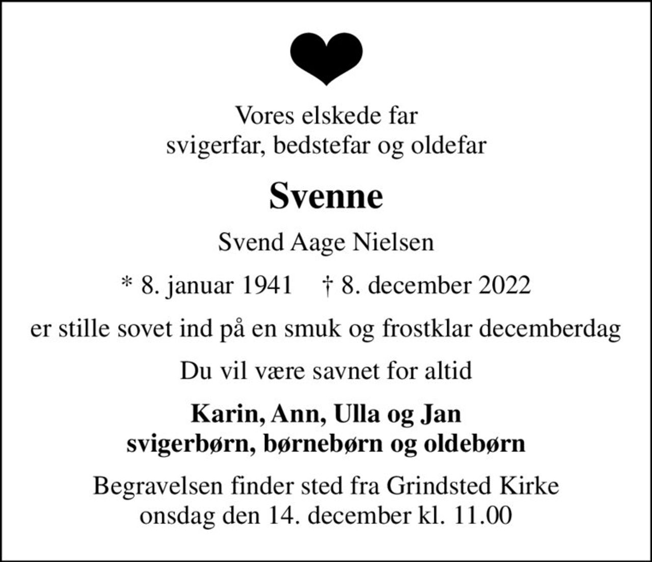 Vores elskede far svigerfar, bedstefar og oldefar
Svenne
Svend Aage Nielsen
* 8. januar 1941    ✝ 8. december 2022
er stille sovet ind på en smuk og frostklar decemberdag
Du vil være savnet for altid
Karin, Ann, Ulla og Jan svigerbørn, børnebørn og oldebørn
Begravelsen finder sted fra Grindsted Kirke  onsdag den 14. december kl. 11.00