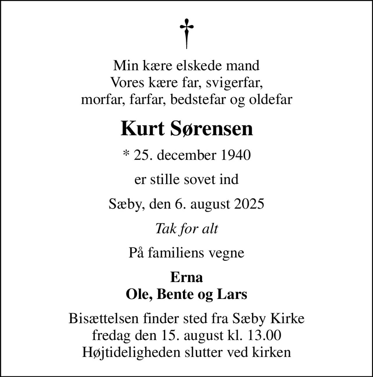 Min kære elskede mand Vores kære far, svigerfar, morfar, farfar, bedstefar og oldefar
Kurt Sørensen
* 25. december 1940
er stille sovet ind
Sæby, den 6. august 2025
Tak for alt
På familiens vegne
Erna Ole, Bente og Lars
Bisættelsen finder sted fra Sæby Kirke  fredag den 15. august kl. 13.00  Højtideligheden slutter ved kirken