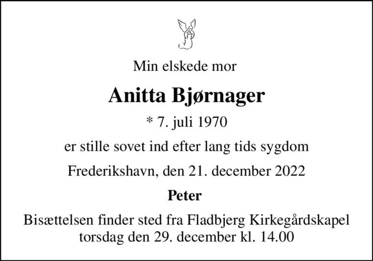 Min elskede mor 
Anitta Bjørnager
* 7. juli 1970
er stille sovet ind efter lang tids sygdom
Frederikshavn, den 21. december 2022
Peter 
Bisættelsen finder sted fra Fladbjerg Kirkegårdskapel  torsdag den 29. december kl. 14.00