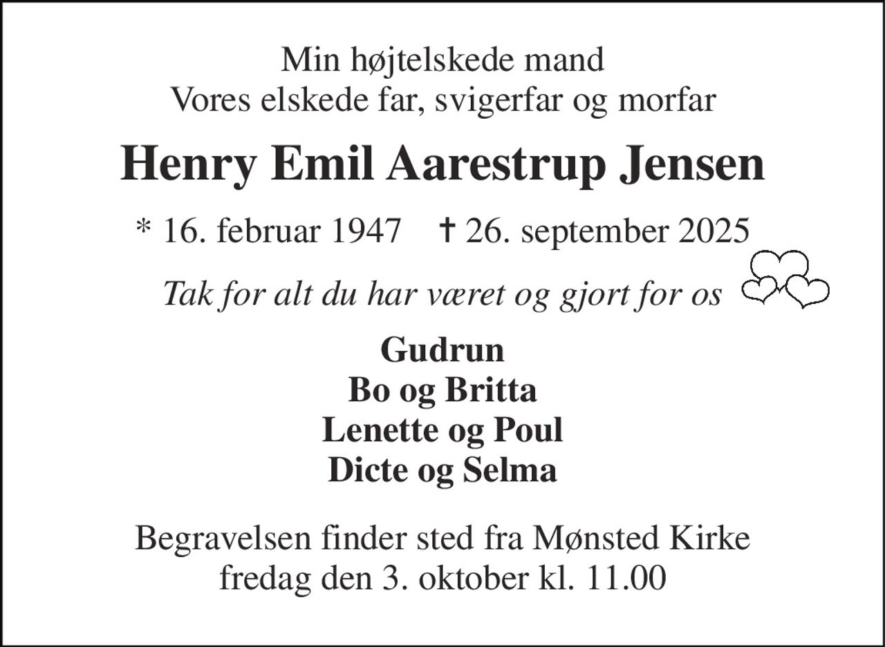Min højtelskede mand Vores elskede far, svigerfar og morfar 
Henry Emil Aarestrup Jensen 
*​ 16. februar 1947​    ✝​ 26. september 2025 
Tak for alt du har været og gjort for os 
Gudrun Bo og Britta Lenette og Poul Dicte og Selma 
Begravelsen​ finder sted fra Mønsted Kirke​ fredag den 3. oktober​ kl. 11.00