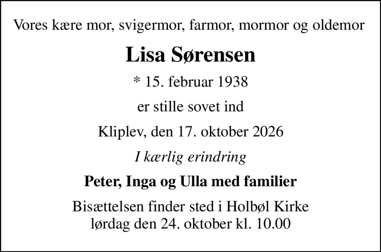 Vores kære mor, svigermor, farmor, mormor og oldemor 
Lisa Sørensen
* 15. februar 1938
er stille sovet ind
Kliplev, den 17. oktober 2026
I kærlig erindring
Peter, Inga og Ulla med familier
Bisættelsen finder sted i Holbøl Kirke  lørdag den 24. oktober kl. 10.00
