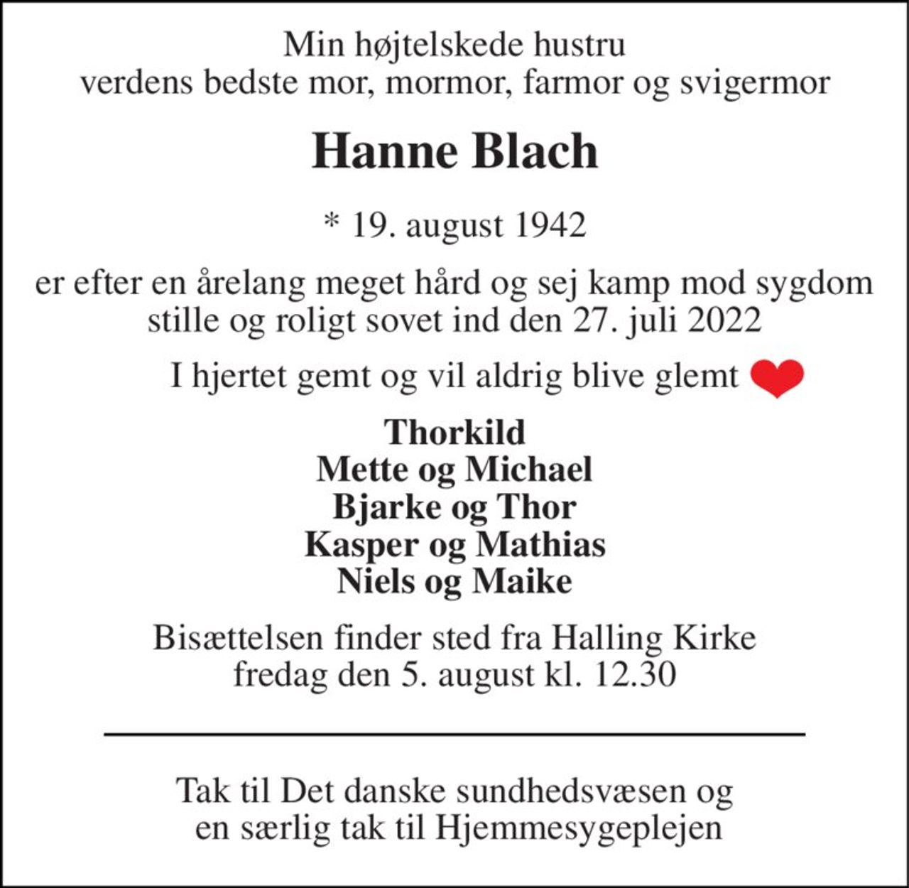Min højtelskede hustru verdens bedste mor, mormor farmor og svigermor 
Hanne Blach 
*​ 19. august 1942 
er efter en årelang meget hård og sej kamp mod sygdom stille og roligt sovet ind den 27. juli 2022 
I hjertet gemt og vil aldrig blive glemt 
Thorkild Mette og Michael Bjarke og Thor Kasper og Mathias Niels og Maike 
Bisættelsen​ finder sted fra Halling Kirke​ fredag den 5. august​ kl. 12.30 
Tak til Det danske sundhedsvæsen og  en særlig tak til hjemmesygeplejen