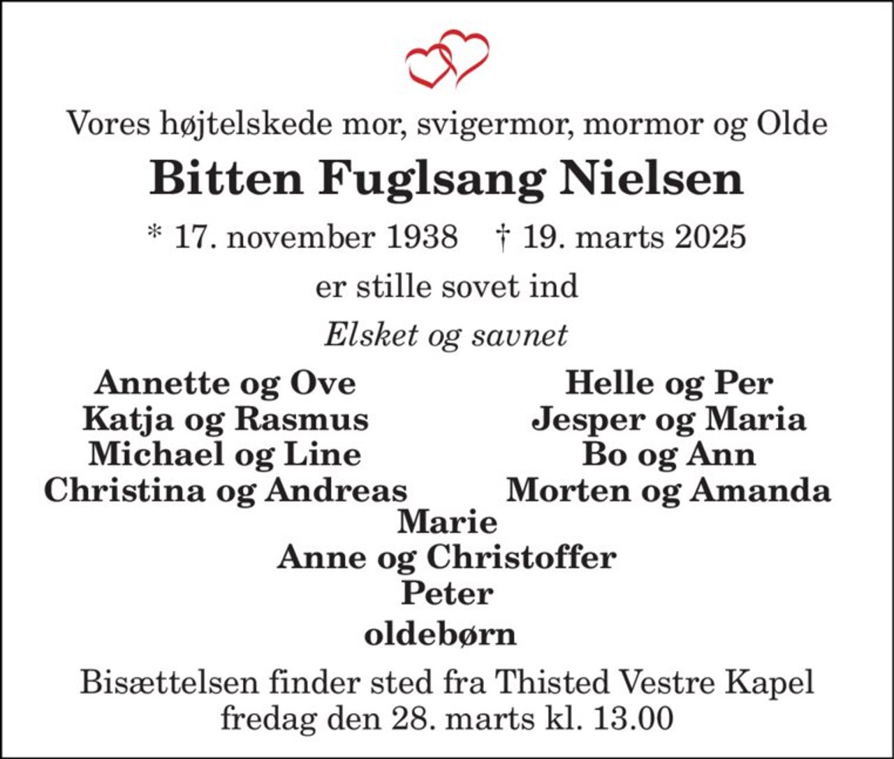 Vores højtelskede mor, svigermor, mormor og Olde 
Bitten Fuglsang Nielsen 
*​ 17. november 1938​    †​ 19. marts 2025 
er stille sovet ind 
Elsket og savnet 
Annette og Ove Katja og Rasmus Michael og Line Christina og Andreas 
Helle og Per Jesper og Maria Bo og Ann Morten og Amanda 
Marie Anne og Christoffer Peter 
oldebørn 
Bisættelsen finder sted fra Thisted Vestre Kapel fredag den 28. marts kl. 13.00
