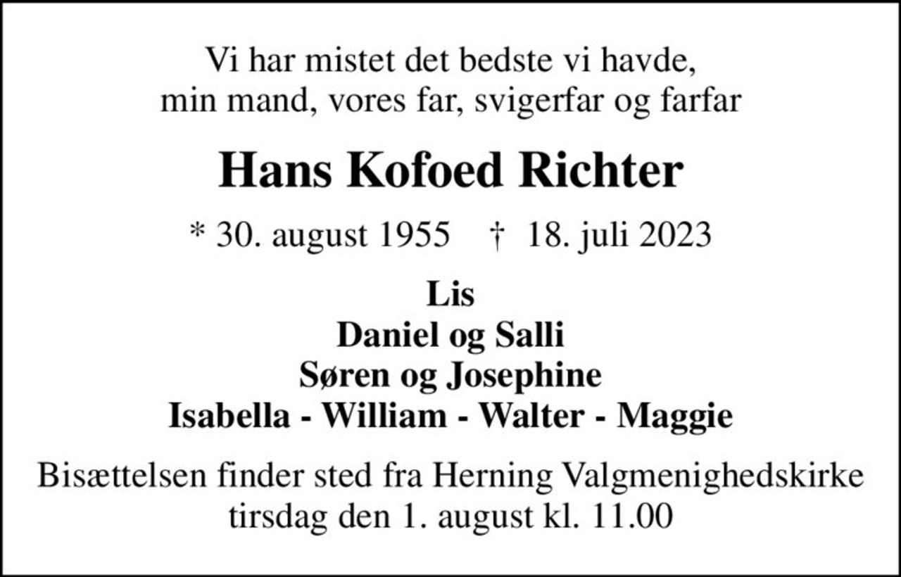 Vi har mistet det bedste vi havde, min mand, vores far, svigerfar og farfar
Hans Kofoed Richter
* 30. august 1955    ✝ 18. juli 2023
Lis Daniel og Salli Søren og Josephine Isabella - William - Walter - Maggie
Bisættelsen finder sted fra Herning Valgmenighedskirke  tirsdag den 1. august kl. 11.00