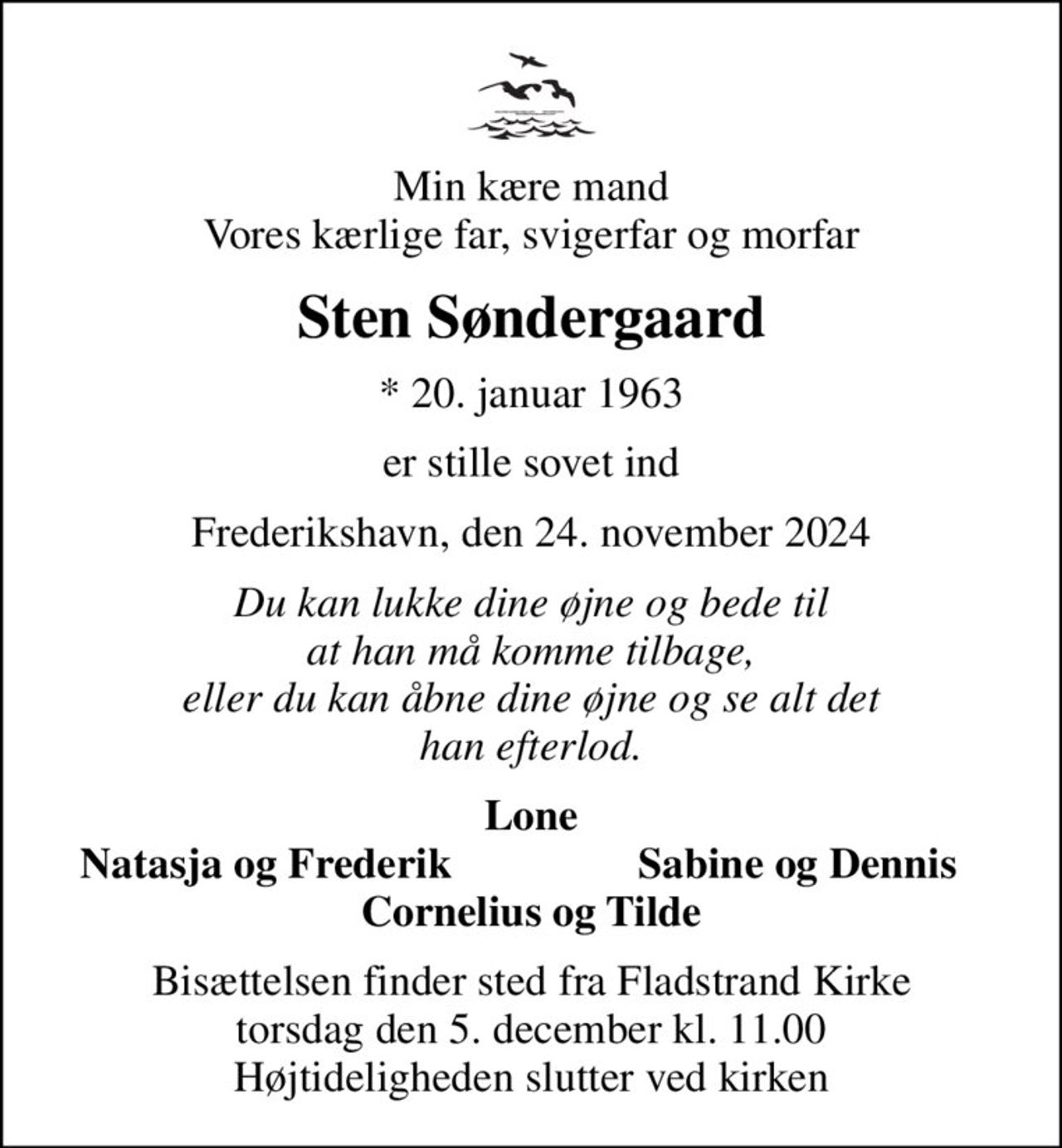 Min kære mand Vores kærlige far, svigerfar og morfar
Sten Søndergaard
* 20. januar 1963
er stille sovet ind
Frederikshavn, den 24. november 2024
Du kan lukke dine øjne og bede til at han må komme tilbage, eller du kan åbne dine øjne og se alt det han efterlod.
Lone
Natasja og Frederik
Sabine og Dennis
Bisættelsen finder sted fra Fladstrand Kirke  torsdag den 5. december kl. 11.00  Højtideligheden slutter ved kirken