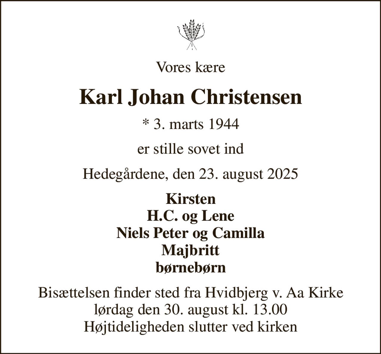 Vores kære
Karl Johan Christensen
* 3. marts 1944
er stille sovet ind
Hedegårdene, den 23. august 2025
Kirsten H.C. og Lene Niels Peter og Camilla Majbritt børnebørn
Bisættelsen finder sted fra Hvidbjerg v. Aa Kirke  lørdag den 30. august kl. 13.00  Højtideligheden slutter ved kirken
