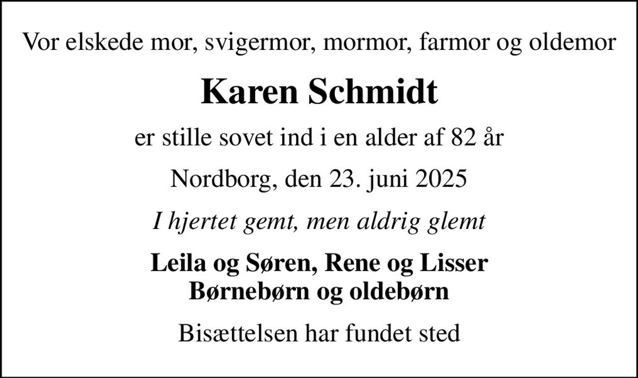 Vor elskede mor, svigermor, mormor, farmor og oldemor
Karen Schmidt
er stille sovet ind i en alder af 82 år
Nordborg, den 23. juni 2025
I hjertet gemt, men aldrig glemt
Leila og Søren, Rene og Lisser Børnebørn og oldebørn
Bisættelsen har fundet sted