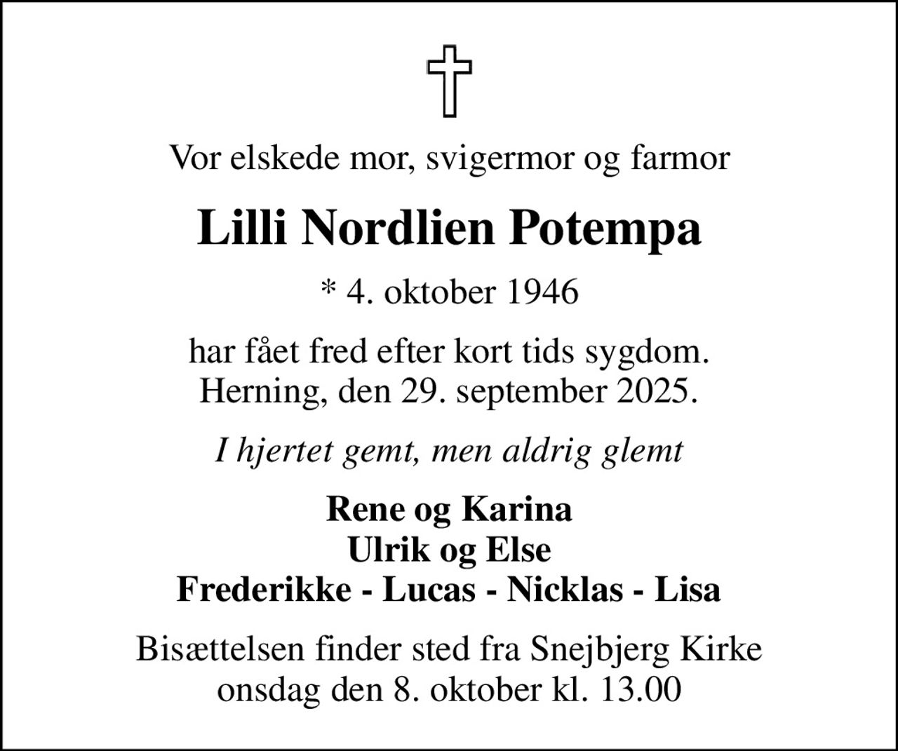 Vor elskede mor, svigermor og farmor
Lilli Nordlien Potempa
* 4. oktober 1946
har fået fred efter kort tids sygdom. Herning, den 29. september 2025.
I hjertet gemt, men aldrig glemt
Rene og Karina Ulrik og Else Frederikke - Lucas - Nicklas - Lisa
Bisættelsen finder sted fra Snejbjerg Kirke  onsdag den 8. oktober kl. 13.00