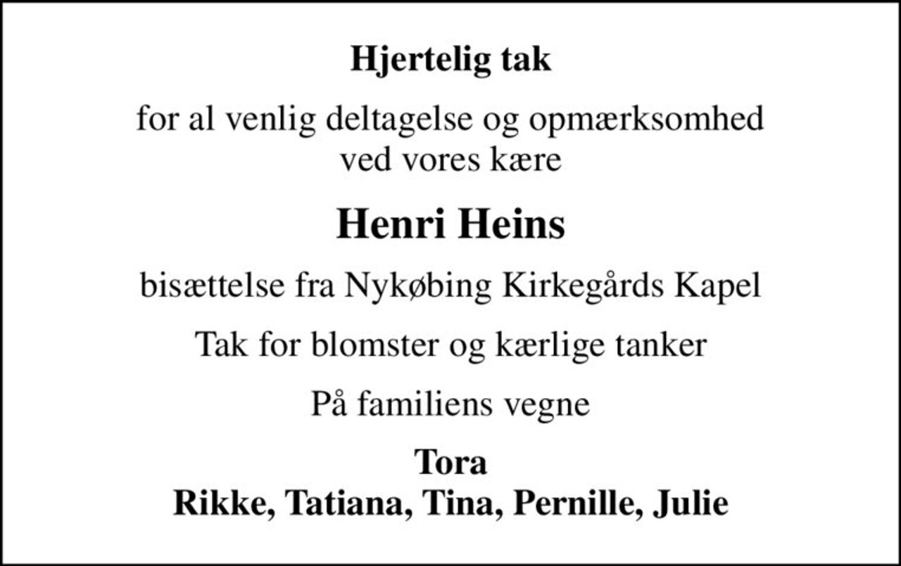 Hjertelig tak
for al venlig deltagelse og opmærksomhed ved vores kære
Henri Heins
bisættelse fra Nykøbing Kirkegårds Kapel
Tak for blomster og kærlige tanker
På familiens vegne
Tora Rikke, Tatiana, Tina, Pernille, Julie