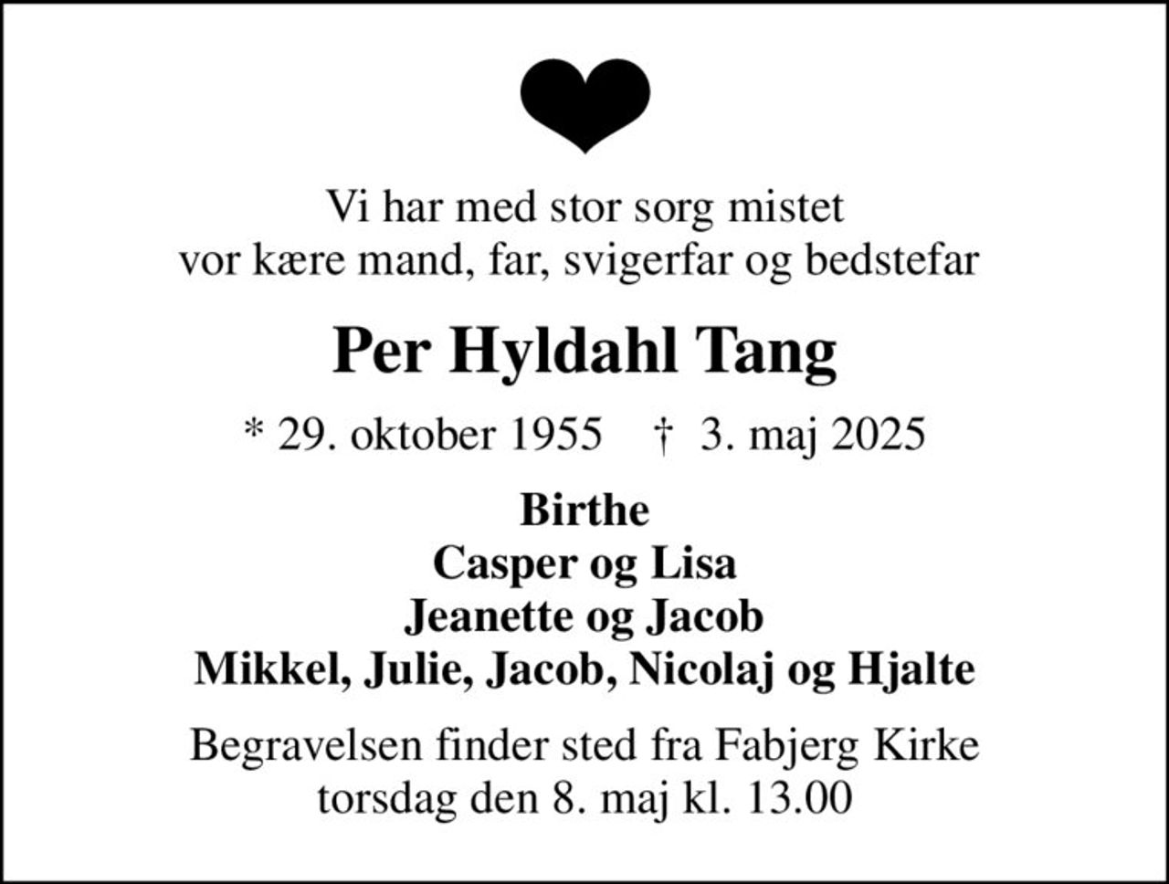 Vi har med stor sorg mistet vor kære mand, far, svigerfar og bedstefar 
Per Hyldahl Tang
* 29. oktober 1955    ✝ 3. maj 2025
Birthe Casper og Lisa Jeanette og Jacob Mikkel, Julie, Jacob, Nicolaj og Hjalte
Begravelsen finder sted fra Fabjerg Kirke  torsdag den 8. maj kl. 13.00