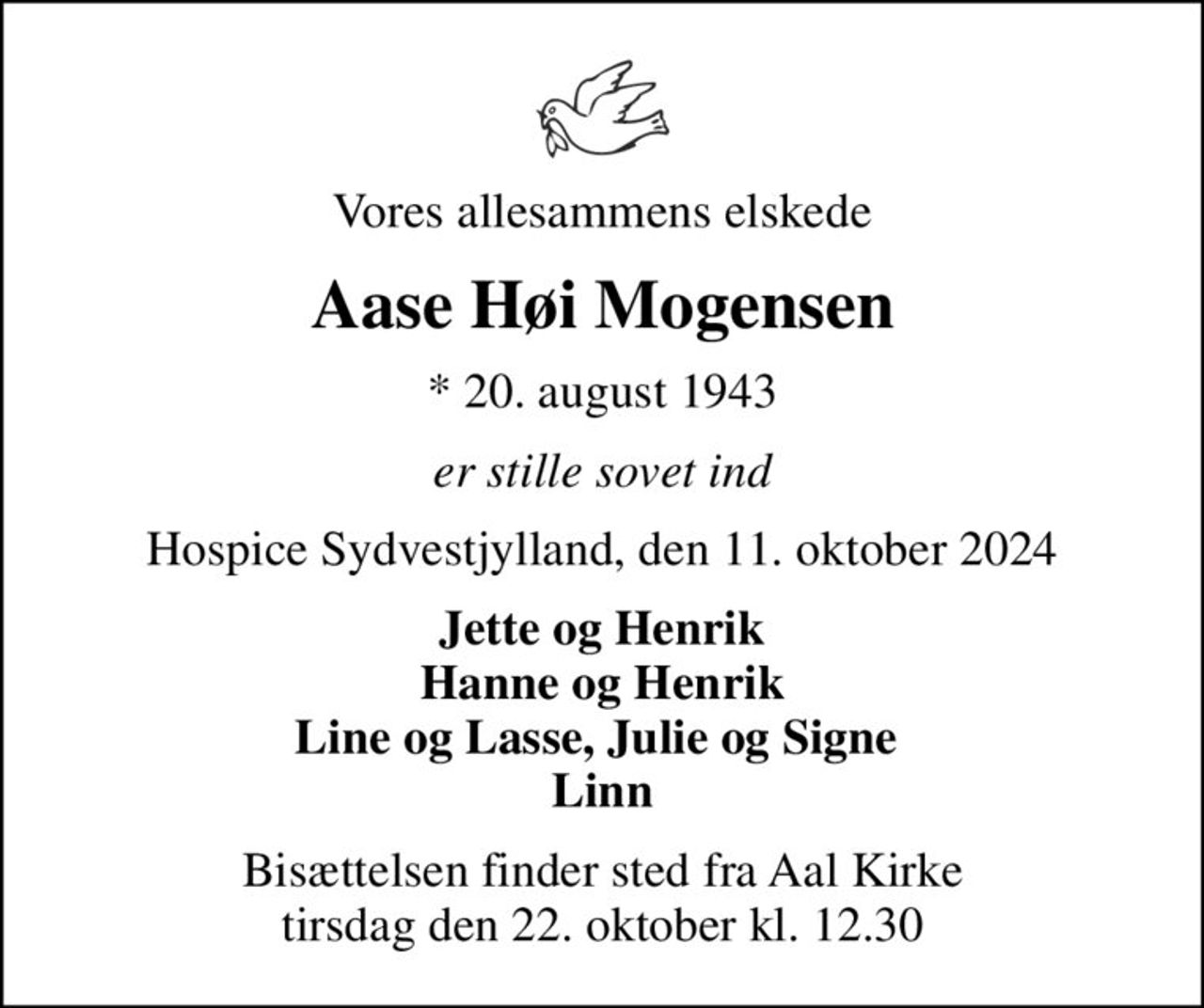 Vores allesammens elskede
Aase Høi Mogensen
* 20. august 1943
er stille sovet ind
Hospice Sydvestjylland, den 11. oktober 2024
Jette og Henrik Hanne og Henrik Line og Lasse, Julie og Signe  Linn
Bisættelsen finder sted fra Aal Kirke  tirsdag den 22. oktober kl. 12.30
