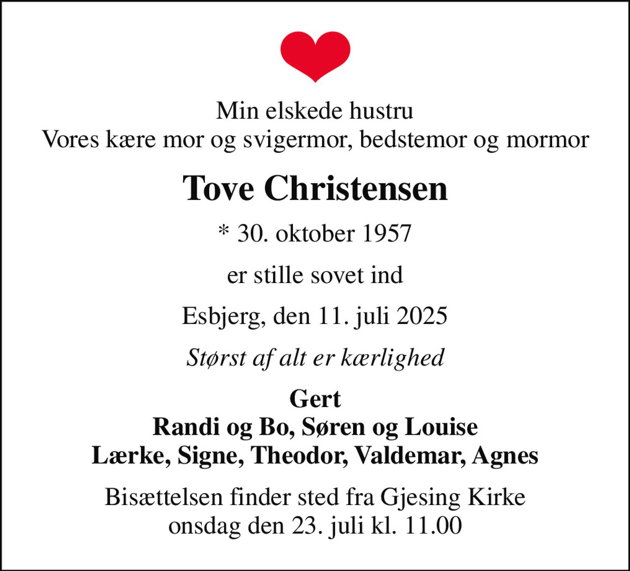 Min elskede hustru Vores kære mor og svigermor, bedstemor og mormor
Tove Christensen
* 30. oktober 1957
er stille sovet ind
Esbjerg, den 11. juli 2025
Størst af alt er kærlighed
Gert Randi og Bo, Søren og Louise Lærke, Signe, Theodor, Valdemar, Agnes
Bisættelsen finder sted fra Gjesing Kirke  onsdag den 23. juli kl. 11.00