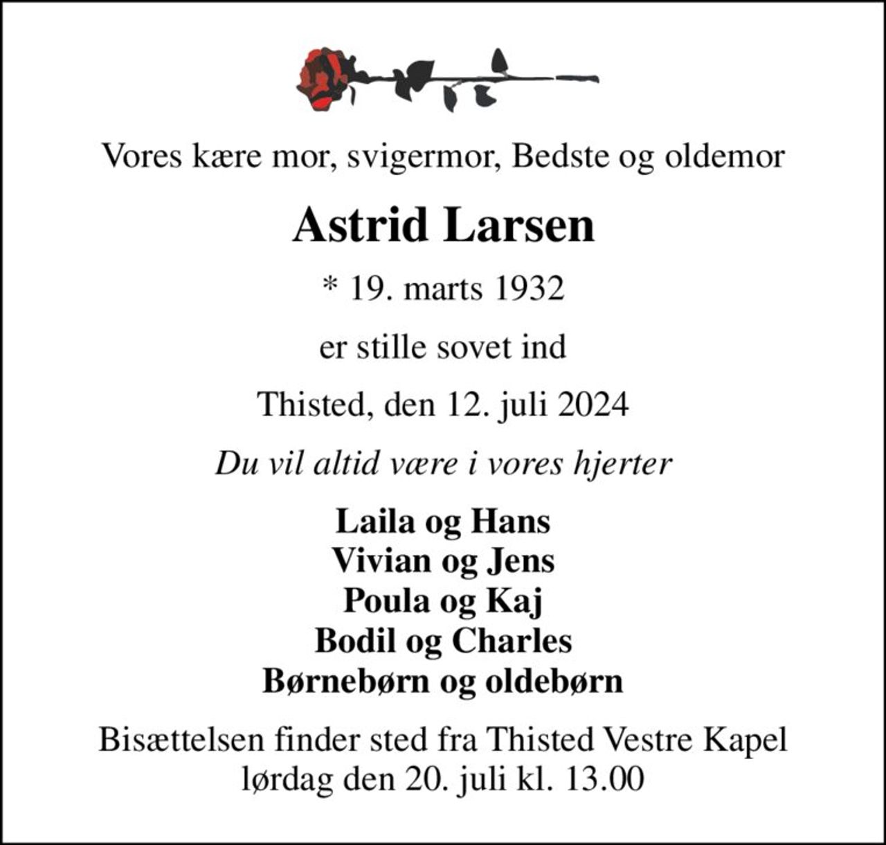 Vores kære mor, svigermor, Bedste og oldemor
Astrid Larsen
* 19. marts 1932
er stille sovet ind
Thisted, den 12. juli 2024
Du vil altid være i vores hjerter
Laila og Hans Vivian og Jens Poula og Kaj Bodil og Charles Børnebørn og oldebørn
Bisættelsen finder sted fra Thisted Vestre Kapel  lørdag den 20. juli kl. 13.00