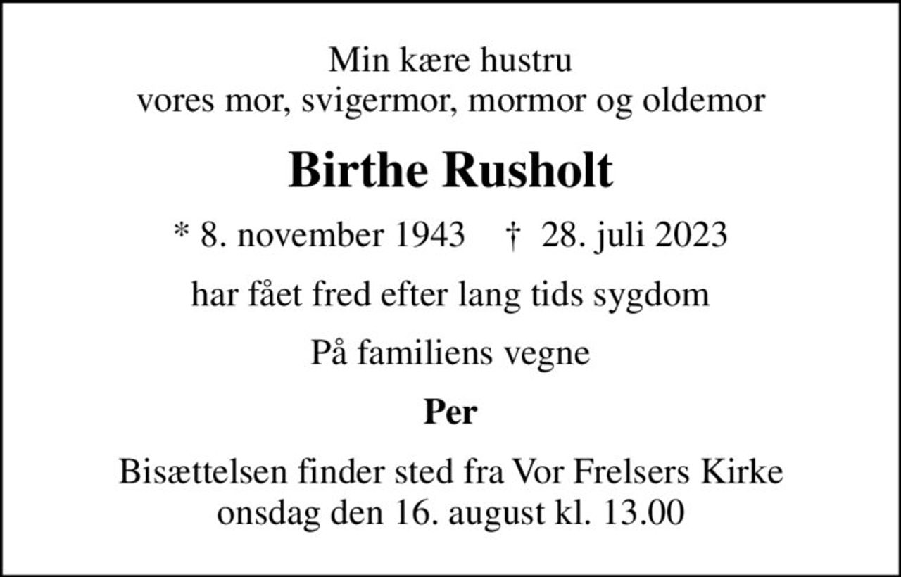 Min kære hustru vores mor, svigermor, mormor og oldemor
Birthe Rusholt
* 8. november 1943    ✝ 28. juli 2023
har fået fred efter lang tids sygdom
På familiens vegne
Per
Bisættelsen finder sted fra Vor Frelsers Kirke  onsdag den 16. august kl. 13.00