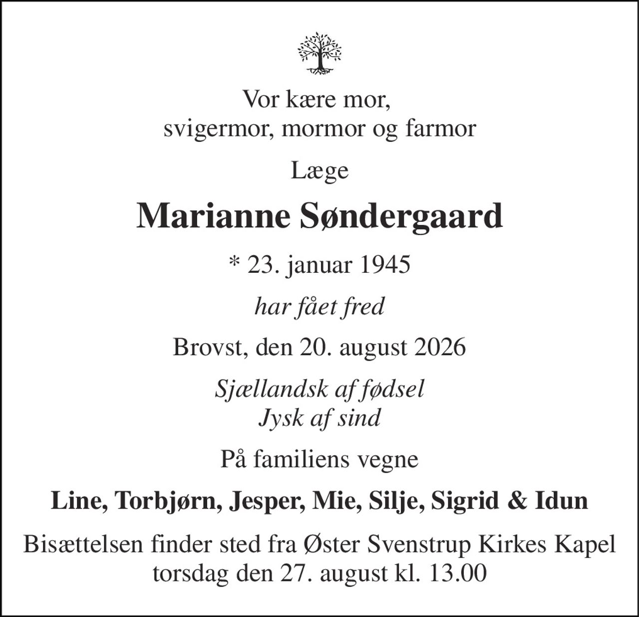 Vor kære mor,  svigermor, mormor og farmor 
Læge 
Marianne Søndergaard 
*​​ 23. januar 1945 
har fået fred 
Brovst, den 20. august 2026 
Sjællandsk af fødsel Jysk af sind 
På familiens vegne 
Line, Torbjørn, Jesper, Mie, Silje, Sigrid & Idun 
Bisættelsen finder sted fra Øster Svenstrup Kirkes Kapel torsdag den 27. august kl. 13.00