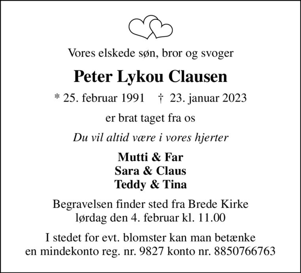 Vores elskede søn, bror og svoger
Peter Lykou Clausen
* 25. februar 1991    ✝ 23. januar 2023
er brat taget fra os
Du vil altid være i vores hjerter
Mutti & Far Sara & Claus Teddy & Tina
Begravelsen finder sted fra Brede Kirke  lørdag den 4. februar kl. 11.00 
I stedet for evt. blomster kan man betænke en mindekonto reg. nr. 9827 konto nr. 8850766763