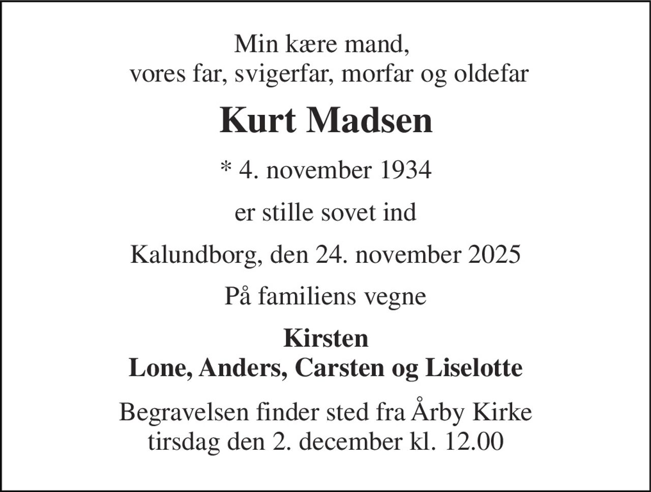 Min kære mand,   vores far, svigerfar, morfar og oldefar 
Kurt Madsen 
*​ 4. november 1934 
er stille sovet ind 
Kalundborg, den 24. november 2025 
På familiens vegne 
Kirsten Lone, Anders, Carsten og Liselotte 
Begravelsen​ finder sted fra Årby Kirke​ tirsdag den 2. december​ kl. 12.00