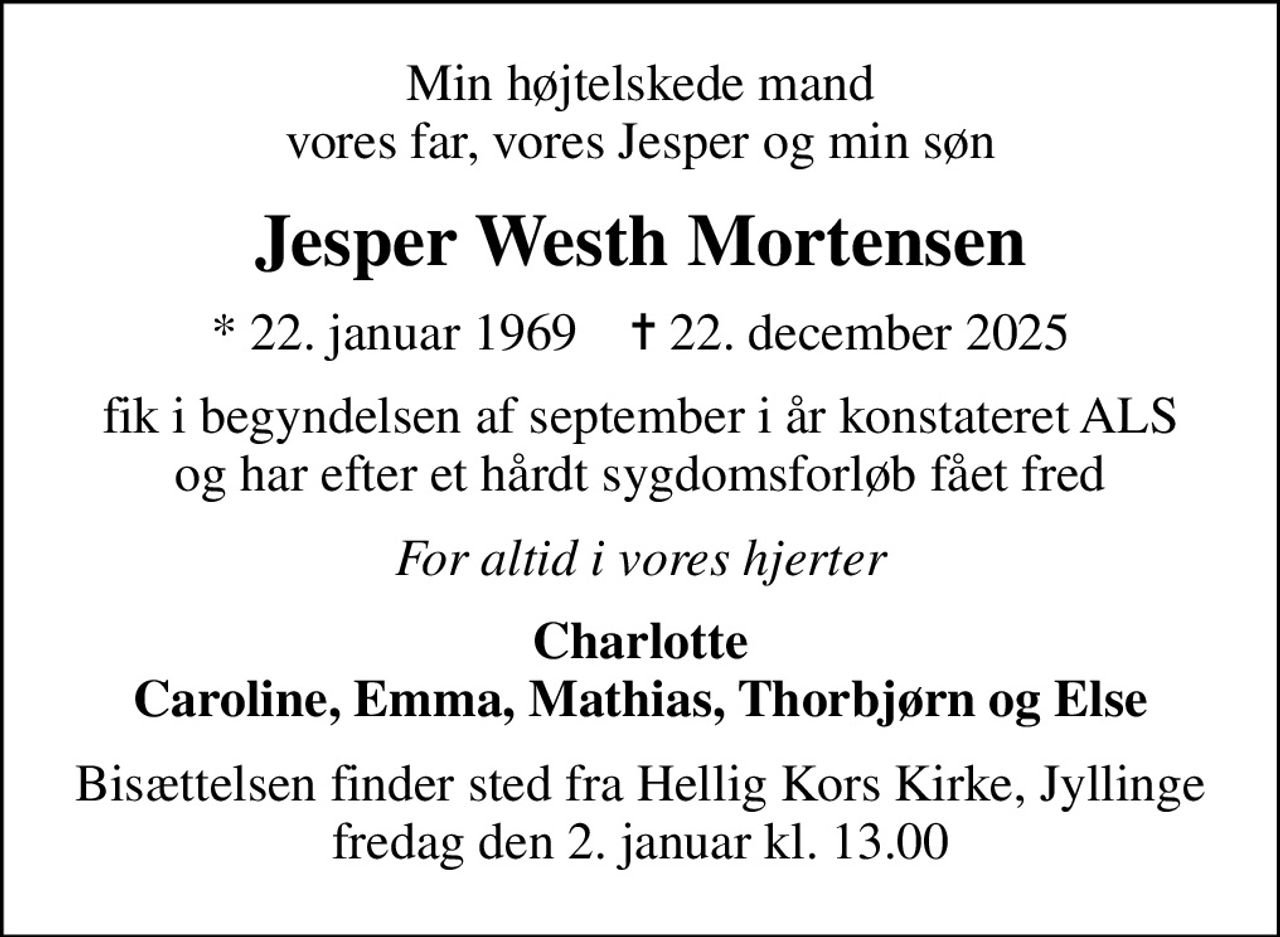 Min højtelskede mand vores far, vores Jesper og min søn
Jesper Westh Mortensen
* 22. januar 1969    ✝ 22. december 2025
fik i begyndelsen af september i år konstateret ALS og har efter et hårdt sygdomsforløb fået fred
For altid i vores hjerter
Charlotte Caroline, Emma, Mathias, Thorbjørn og Else
Bisættelsen finder sted fra Hellig Kors Kirke, Jyllinge  fredag den 2. januar kl. 13.00
