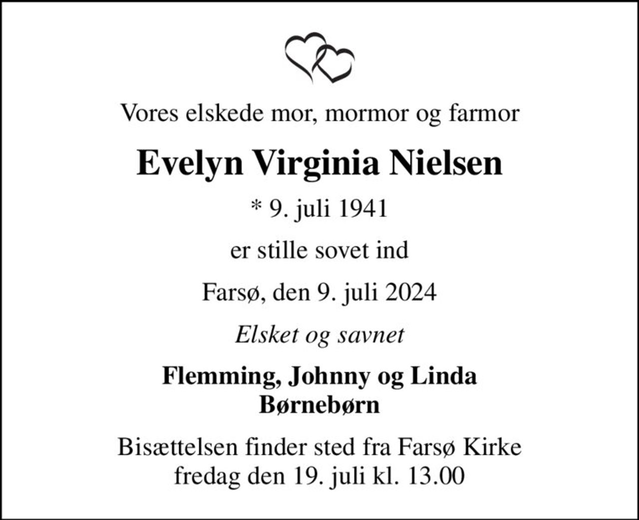Vores elskede mor, mormor og farmor
Evelyn Virginia Nielsen
* 9. juli 1941
er stille sovet ind
Farsø, den 9. juli 2024
Elsket og savnet
Flemming, Johnny og Linda Børnebørn
Bisættelsen finder sted fra Farsø Kirke  fredag den 19. juli kl. 13.00