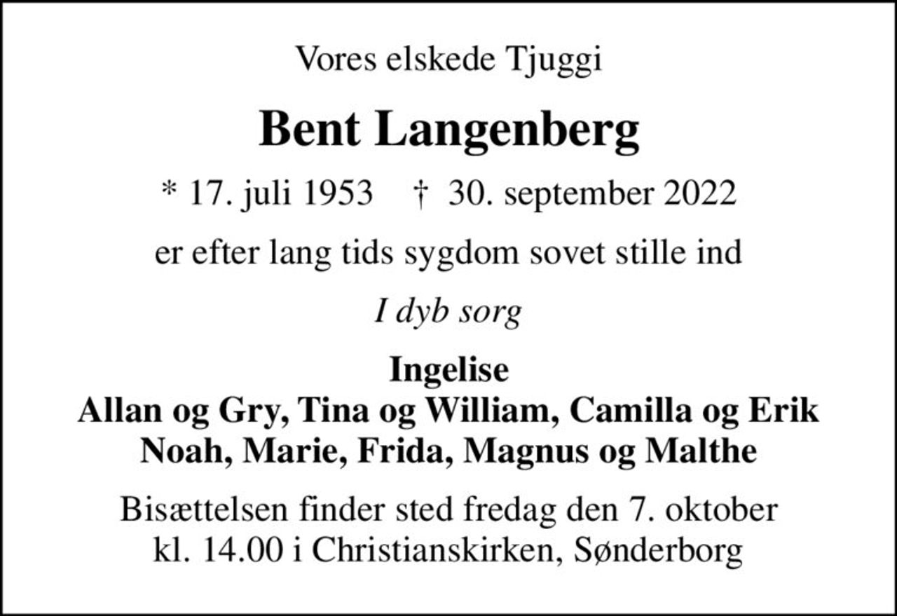 Vores elskede Tjuggi
Bent Langenberg
* 17. juli 1953    ✝ 30. september 2022
er efter lang tids sygdom sovet stille ind
I dyb sorg
Ingelise Allan og Gry, Tina og William, Camilla og Erik Noah, Marie, Frida, Magnus og Malthe
Bisættelsen finder sted fredag den 7. oktober kl. 14.00 i Christianskirken, Sønderborg