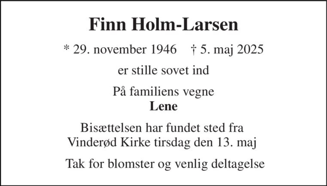 Finn Holm-Larsen 
*​ 29. november 1946​    †​ 5. maj 2025 
er stille sovet ind 
På familiens vegne Lene 
Bisættelsen​ har fundet sted fra  Vinderød Kirke tirsdag den 13. maj​  
 Tak for blomster og venlig deltagelse
