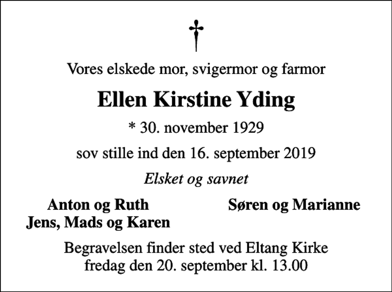 <p>Vores elskede mor, svigermor og farmor<br />Ellen Kirstine Yding<br />* 30. november 1929<br />sov stille ind den 16. september 2019<br />Elsket og savnet<br />Anton og Ruth<br />Søren og Marianne<br />Jens, Mads og Karen<br />Begravelsen finder sted ved Eltang Kirke fredag den 20. september kl. 13.00</p>