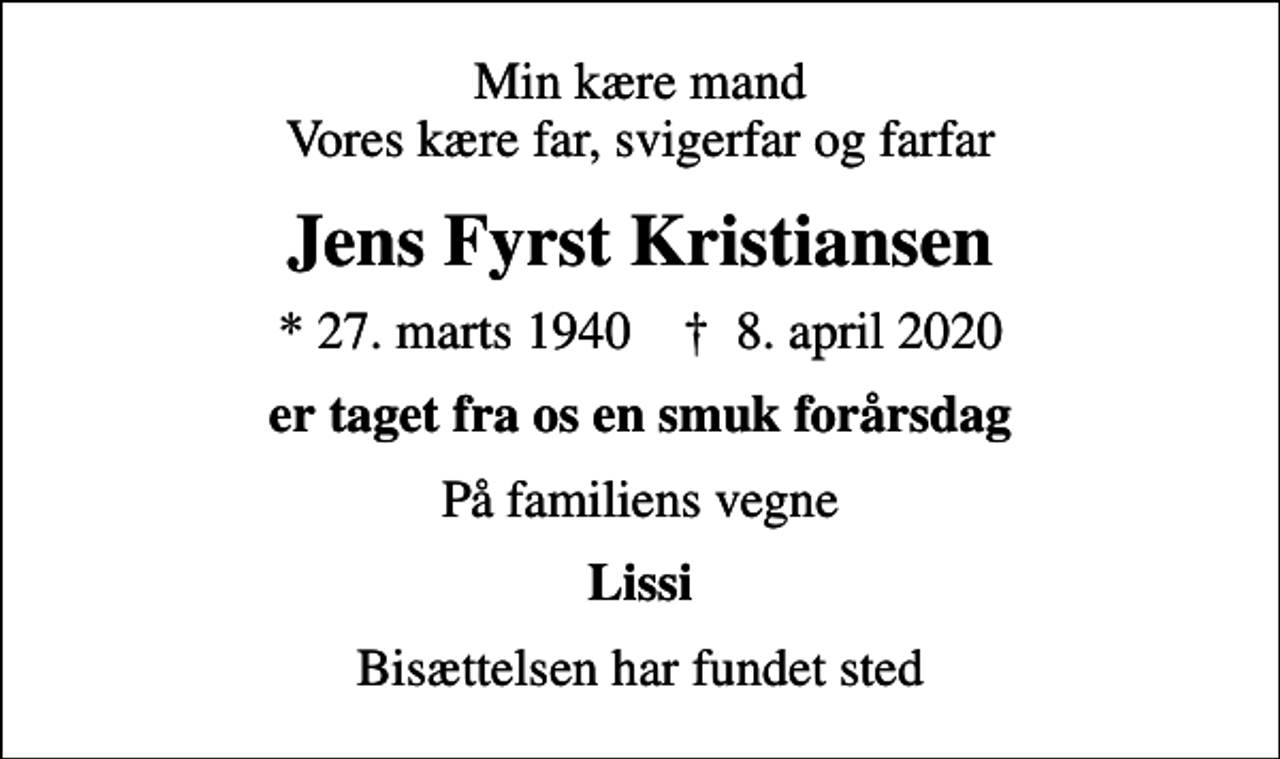<p>Min kære mand Vores kære far, svigerfar og farfar<br />Jens Fyrst Kristiansen<br />* 27. marts 1940 ✝ 8. april 2020<br />er taget fra os en smuk forårsdag<br />På familiens vegne<br />Lissi<br />Bisættelsen har fundet sted</p>