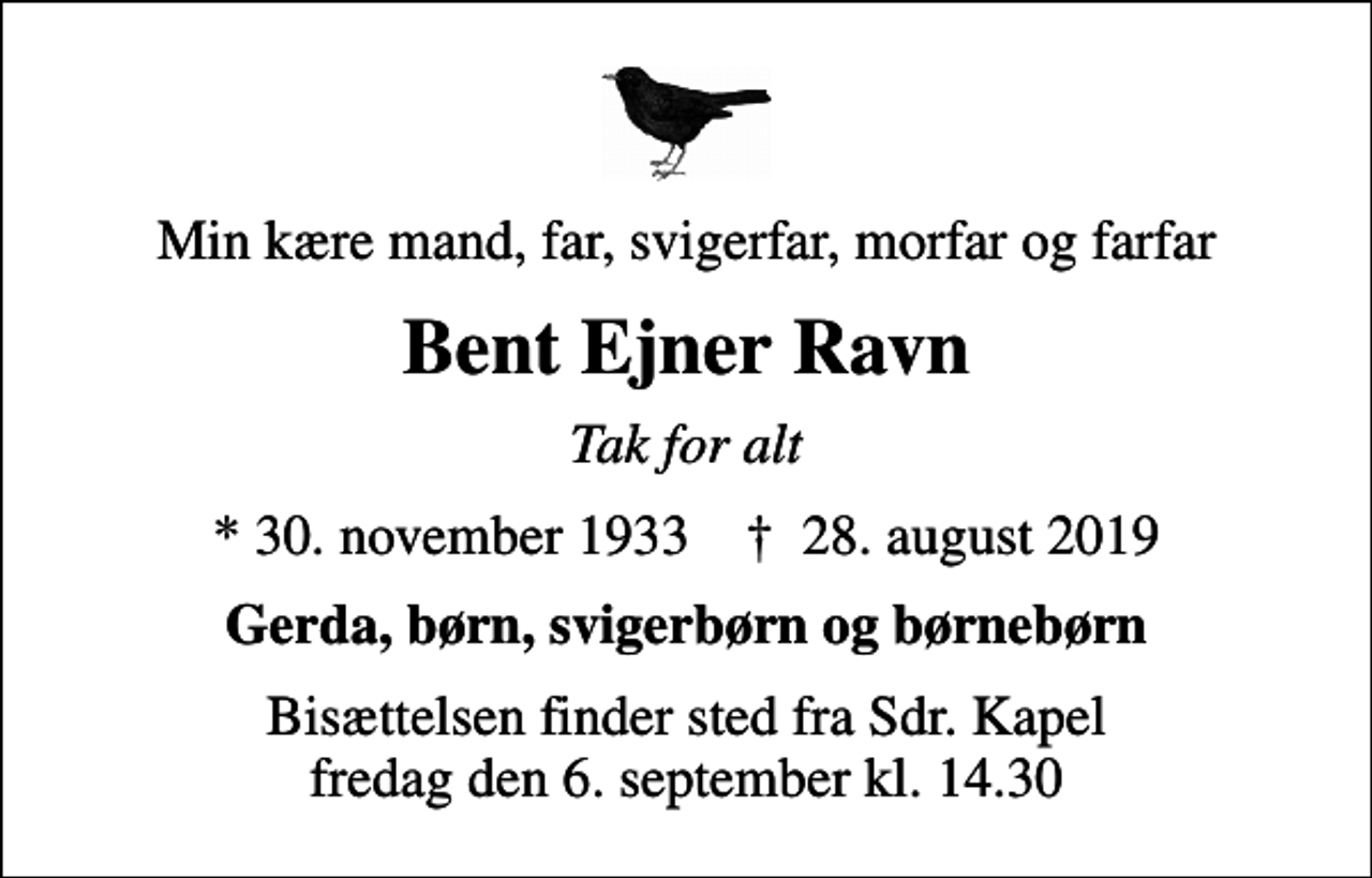 <p>Min kære mand, far, svigerfar, morfar og farfar<br />Bent Ejner Ravn<br />Tak for alt<br />* 30. november 1933 ✝ 28. august 2019<br />Gerda, børn, svigerbørn og børnebørn<br />Bisættelsen finder sted fra Sdr. Kapel fredag den 6. september kl. 14.30</p>