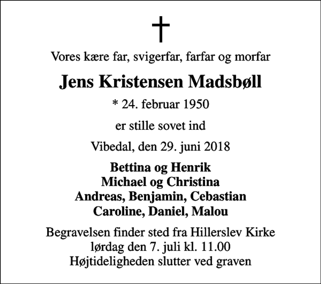 <p>Vores kære far, svigerfar, farfar og morfar<br />Jens Kristensen Madsbøll<br />* 24. februar 1950<br />er stille sovet ind<br />Vibedal, den 29. juni 2018<br />Bettina og Henrik Michael og Christina Andreas, Benjamin, Cebastian Caroline, Daniel, Malou<br />Begravelsen finder sted fra Hillerslev Kirke lørdag den 7. juli kl. 11.00 Højtideligheden slutter ved graven</p>