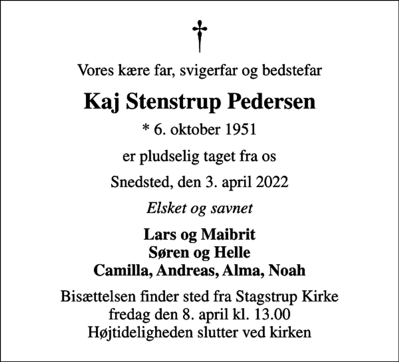 <p>Vores kære far, svigerfar og bedstefar<br />Kaj Stenstrup Pedersen<br />* 6. oktober 1951<br />er pludselig taget fra os<br />Snedsted, den 3. april 2022<br />Elsket og savnet<br />Lars og Maibrit Søren og Helle Camilla, Andreas, Alma, Noah<br />Bisættelsen finder sted fra Stagstrup Kirke fredag den 8. april kl. 13.00 Højtideligheden slutter ved kirken</p>