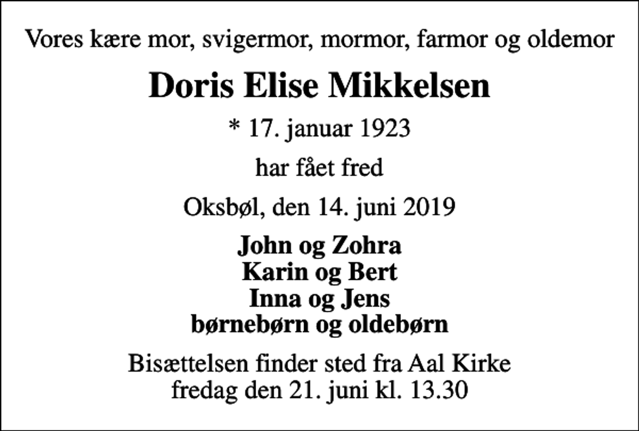 <p>Vores kære mor, svigermor, mormor, farmor og oldemor<br />Doris Elise Mikkelsen<br />* 17. januar 1923<br />har fået fred<br />Oksbøl, den 14. juni 2019<br />John og Zohra Karin og Bert Inna og Jens børnebørn og oldebørn<br />Bisættelsen finder sted fra Aal Kirke fredag den 21. juni kl. 13.30</p>