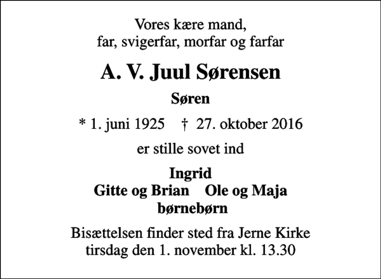 <p>Vores kære mand, far, svigerfar, morfar og farfar<br />A. V. Juul Sørensen<br />Søren<br />* 1. juni 1925 ✝ 27. oktober 2016<br />er stille sovet ind<br />Ingrid Gitte og Brian Ole og Maja børnebørn<br />Bisættelsen finder sted fra Jerne Kirke tirsdag den 1. november kl. 13.30</p>