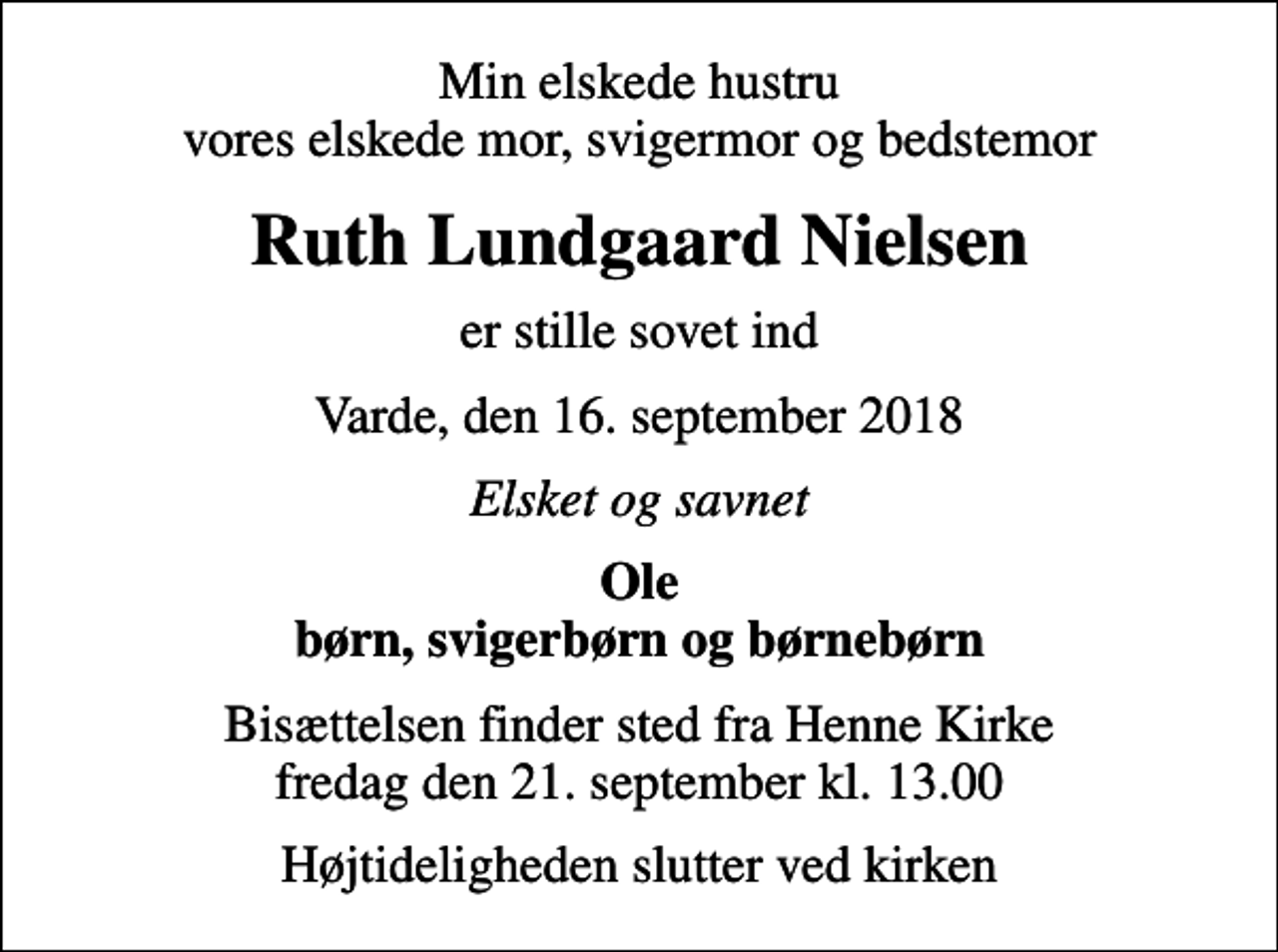<p>Min elskede hustru vores elskede mor, svigermor og bedstemor<br />Ruth Lundgaard Nielsen<br />er stille sovet ind<br />Varde, den 16. september 2018<br />Elsket og savnet<br />Ole børn, svigerbørn og børnebørn<br />Bisættelsen finder sted fra Henne Kirke fredag den 21. september kl. 13.00<br />Højtideligheden slutter ved kirken</p>