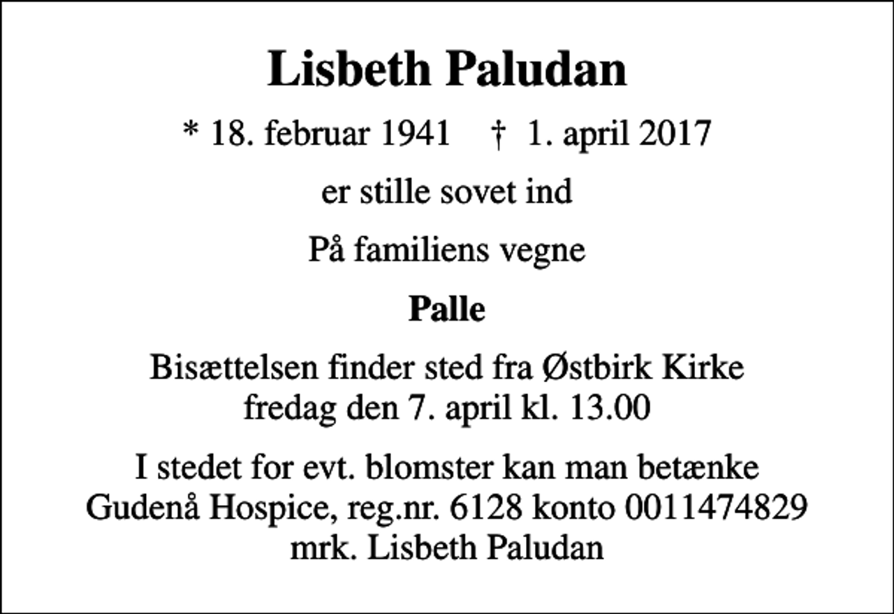 <p>Lisbeth Paludan<br />* 18. februar 1941 ✝ 1. april 2017<br />er stille sovet ind<br />På familiens vegne<br />Palle<br />Bisættelsen finder sted fra Østbirk Kirke fredag den 7. april kl. 13.00<br />I stedet for evt. blomster kan man betænke<br />Gudenå Hospice Reg.nr.6128konto0011474829mrk. Lisbeth<br />Paludan</p>