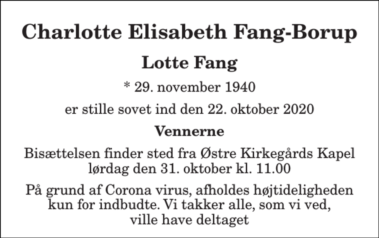 <p>Charlotte Elisabeth Fang-Borup<br />Lotte Fang<br />* 29. november 1940<br />er stille sovet ind den 22. oktober 2020<br />Vennerne<br />Bisættelsen finder sted fra Østre Kirkegårds Kapel lørdag den 31. oktober kl. 11.00<br />På grund af Corona virus, afholdes højtideligheden kun for indbudte. Vi takker alle, som vi ved, ville have deltaget</p>