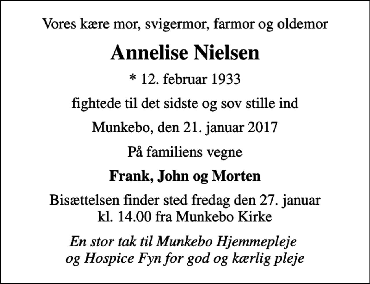 <p>Vores kære mor, svigermor, farmor og oldemor<br />Annelise Nielsen<br />* 12. februar 1933<br />fightede til det sidste og sov stille ind<br />Munkebo, den 21. januar 2017<br />På familiens vegne<br />Frank, John og Morten<br />Bisættelsen finder sted fredag den 27. januar kl. 14.00 fra Munkebo Kirke<br />En stor tak til Munkebo Hjemmepleje og Hospice Fyn for god og kærlig pleje</p>