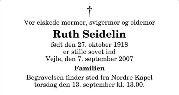 <p>Vor elskede mormor, svigermor og oldemor<br />Ruth Seidelin<br />født den 27. oktober 1918 er stille sovet ind Vejle, den 7. september 2007<br />Familien<br />Begravelsen finder sted fra Nordre Kapel torsdag den 13. september kl. 13.00</p>