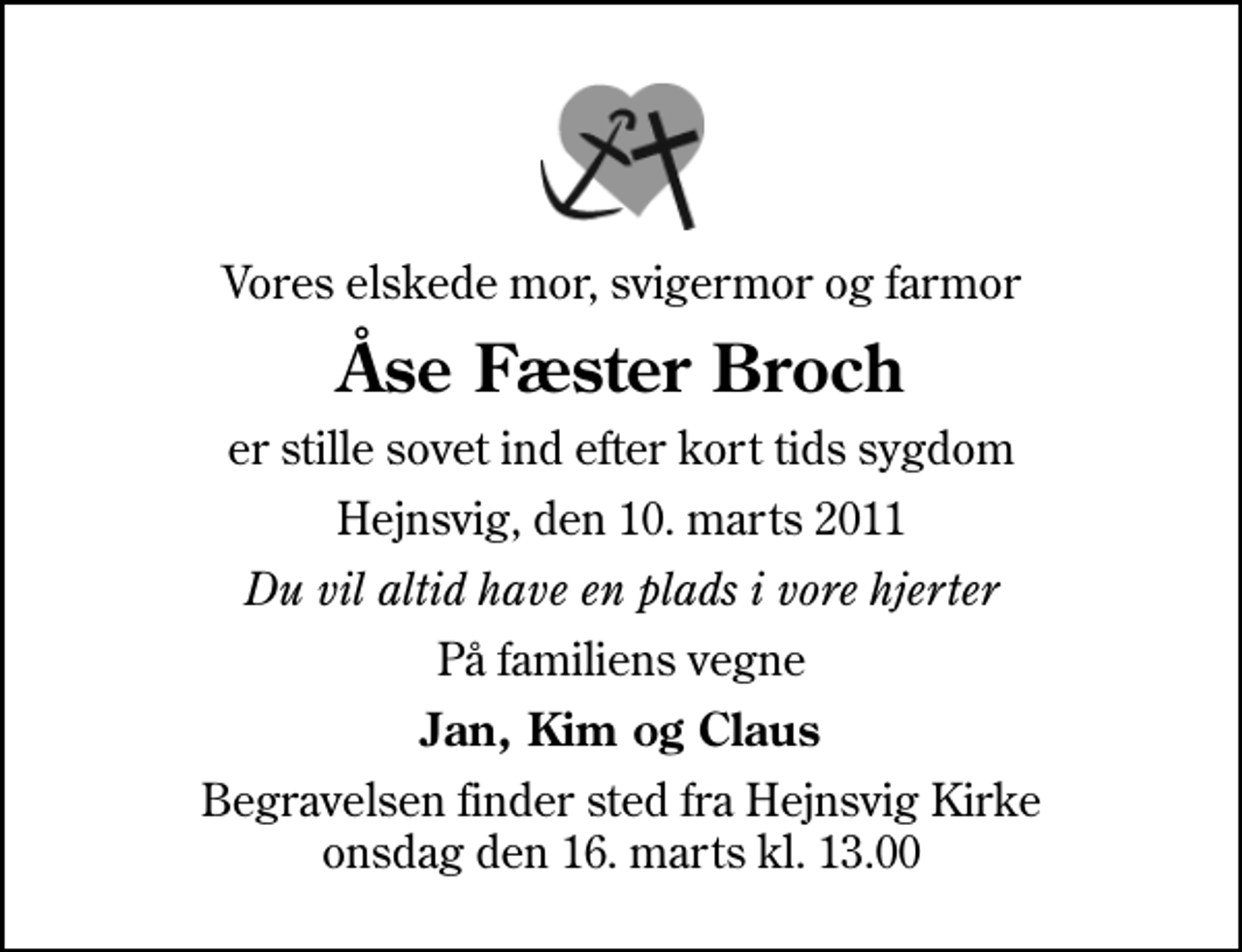 <p>Vores elskede mor, svigermor og farmor<br />Åse Fæster Broch<br />er stille sovet ind efter kort tids sygdom<br />Hejnsvig, den 10. marts 2011<br />Du vil altid have en plads i vore hjerter<br />På familiens vegne<br />Jan, Kim og Claus<br />Begravelsen finder sted fra Hejnsvig Kirke onsdag den 16. marts kl. 13.00</p>