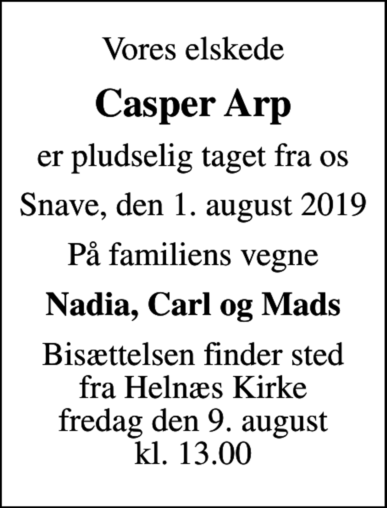 <p>Vores elskede<br />Casper Arp<br />er pludselig taget fra os<br />Snave, den 1. august 2019<br />På familiens vegne<br />Nadia, Carl og Mads<br />Bisættelsen finder sted fra Helnæs Kirke fredag den 9. august kl. 13.00</p>