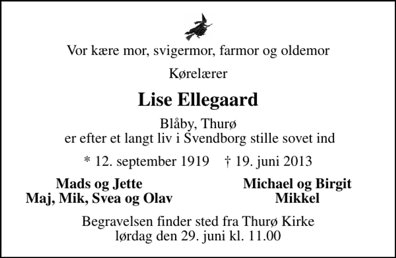 <p>Vor kære mor, svigermor, farmor og oldemor<br />Kørelærer<br />Lise Ellegaard<br />Blåby, Thurø er efter et langt liv i Svendborg stille sovet ind<br />* 12. september 1919 ✝ 19. juni 2013<br />Mads og Jette<br />Michael og Birgit<br />Maj, Mik, Svea og Olav<br />Mikkel<br />Begravelsen finder sted fra Thurø Kirke lørdag den 29. juni kl. 11.00</p>