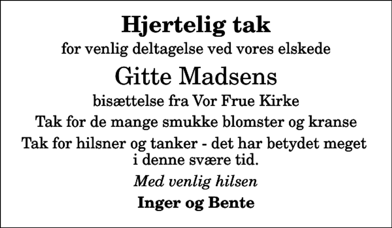 <p>Hjertelig tak<br />for venlig deltagelse ved vores elskede<br />Gitte Madsens<br />bisættelse fra Vor Frue Kirke<br />Tak for de mange smukke blomster og kranse<br />Tak for hilsner og tanker - det har betydet meget i denne svære tid.<br />Med venlig hilsen<br />Inger og Bente</p>