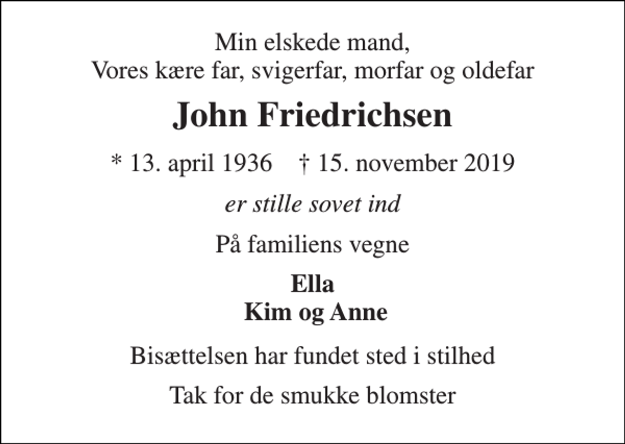 <p>Min elskede mand, Vores kære far, svigerfar, morfar og oldefar<br />John Friedrichsen<br />*​ 13. april 1936​ ✝​ 15. november 2019<br />er stille sovet ind<br />På familiens vegne<br />Ella Kim og Anne<br />Bisættelsen​ har fundet sted i stilhed<br />Tak for de smukke blomster</p>