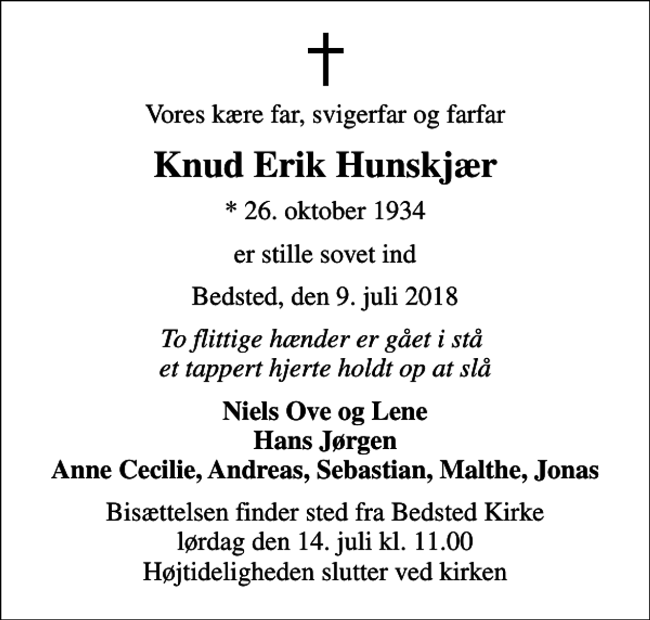 <p>Vores kære far, svigerfar og farfar<br />Knud Erik Hunskjær<br />* 26. oktober 1934<br />er stille sovet ind<br />Bedsted, den 9. juli 2018<br />To flittige hænder er gået i stå et tappert hjerte holdt op at slå<br />Niels Ove og Lene Hans Jørgen Anne Cecilie, Andreas, Sebastian, Malthe, Jonas<br />Bisættelsen finder sted fra Bedsted Kirke lørdag den 14. juli kl. 11.00 Højtideligheden slutter ved kirken</p>