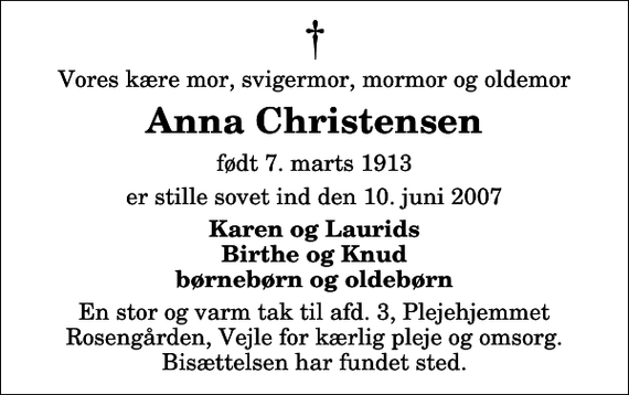 <p>Vores kære mor, svigermor, mormor og oldemor<br />Anna Christensen<br />født 7. marts 1913<br />er stille sovet ind den 10. juni 2007<br />Karen og Laurids Birthe og Knud børnebørn og oldebørn<br />En stor og varm tak til afd. 3, Plejehjemmet Rosengården, Vejle for kærlig pleje og omsorg. Bisættelsen har fundet sted.</p>