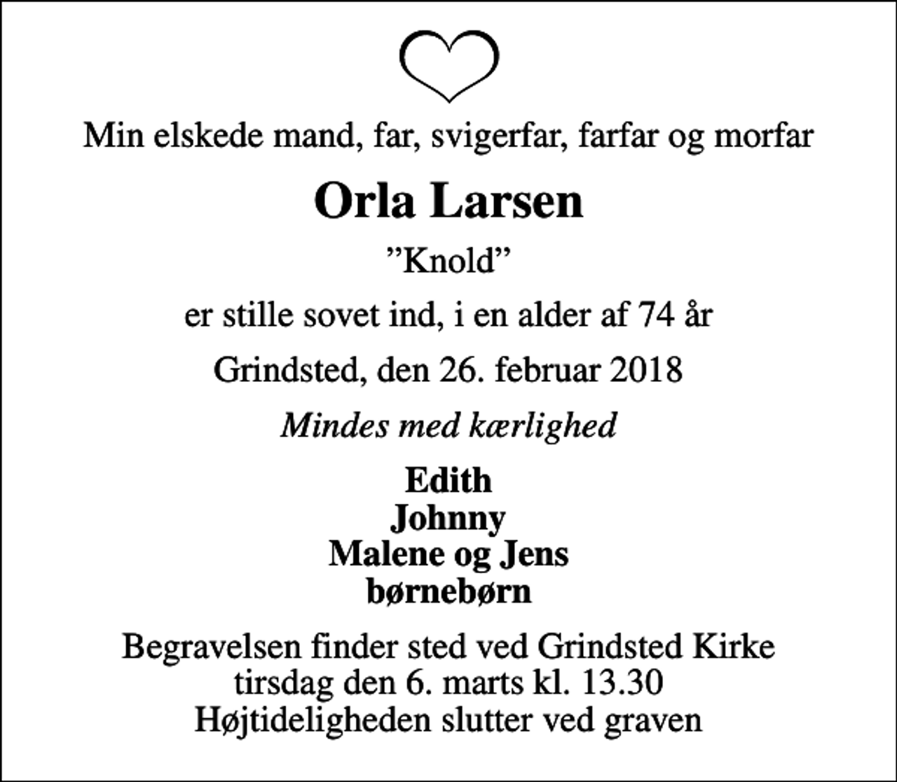 <p>Min elskede mand, far, svigerfar, farfar og morfar<br />Orla Larsen<br />Knold<br />er stille sovet ind, i en alder af 74 år<br />Grindsted, den 26. februar 2018<br />Mindes med kærlighed<br />Edith Johnny Malene og Jens børnebørn<br />Begravelsen finder sted ved Grindsted Kirke tirsdag den 6. marts kl. 13.30 Højtideligheden slutter ved graven</p>
